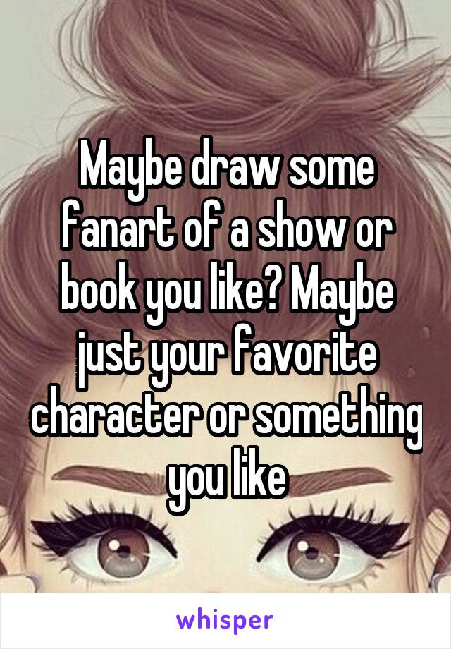 Maybe draw some fanart of a show or book you like? Maybe just your favorite character or something you like