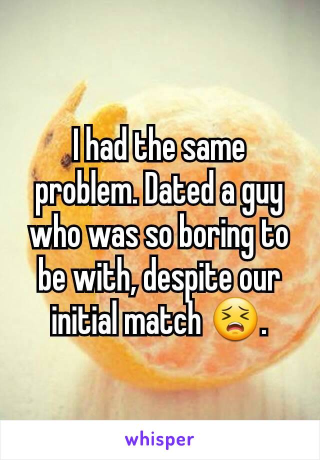 I had the same problem. Dated a guy who was so boring to be with, despite our initial match 😣.