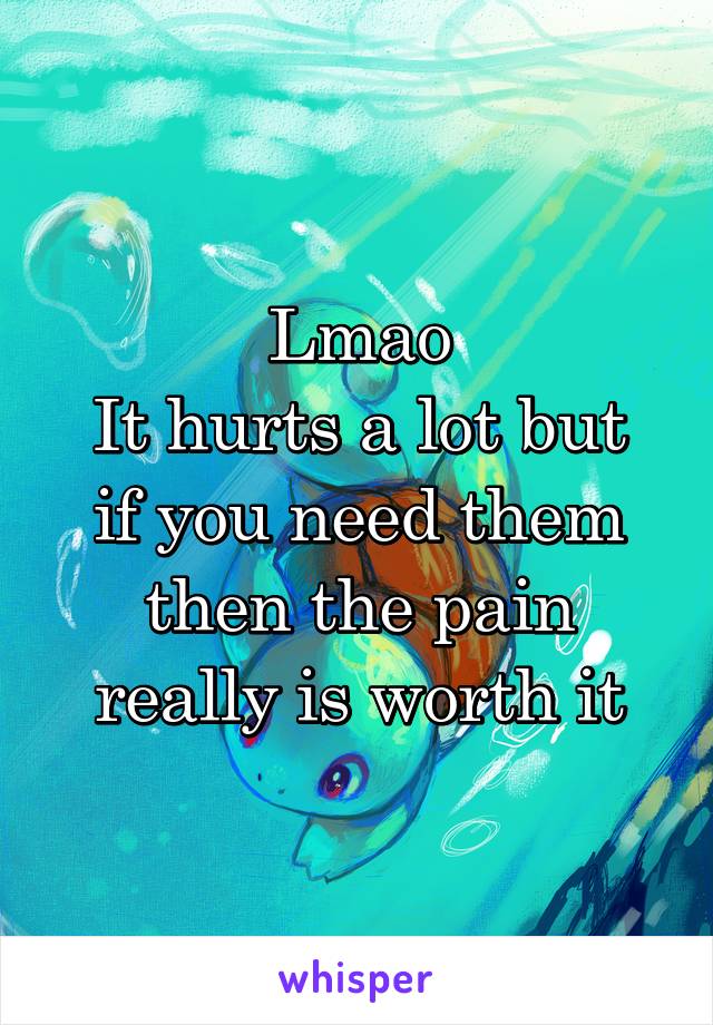 Lmao
It hurts a lot but if you need them then the pain really is worth it