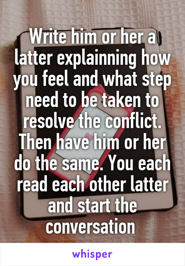Write him or her a latter explainning how you feel and what step need to be taken to resolve the conflict. Then have him or her do the same. You each read each other latter and start the conversation 