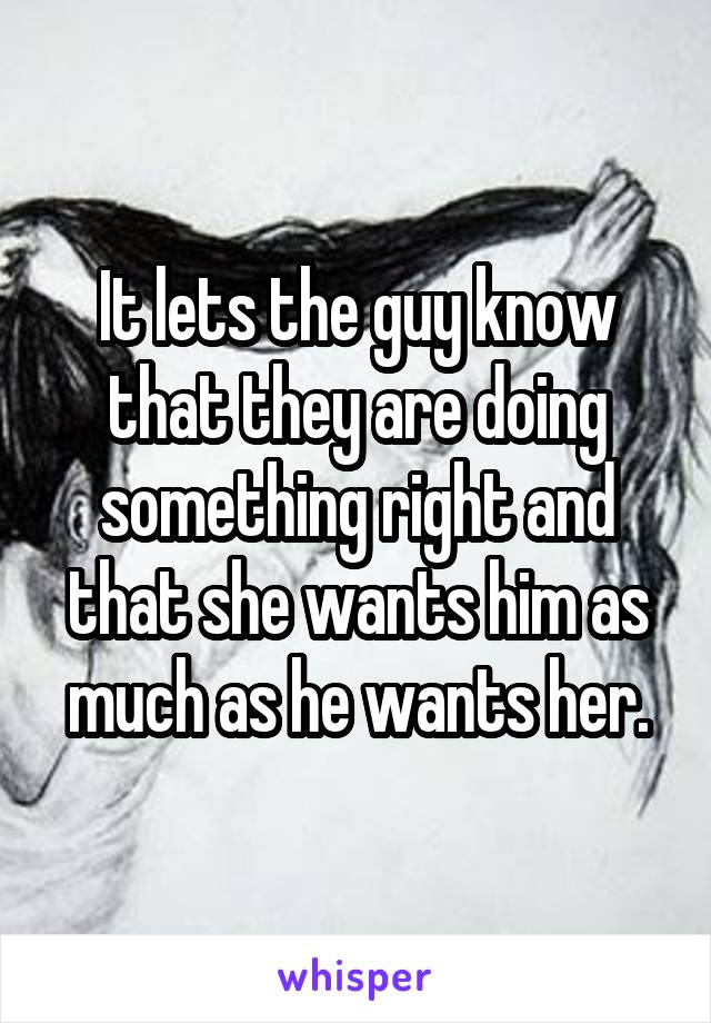 It lets the guy know that they are doing something right and that she wants him as much as he wants her.