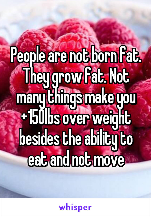 People are not born fat. They grow fat. Not many things make you +150lbs over weight besides the ability to eat and not move