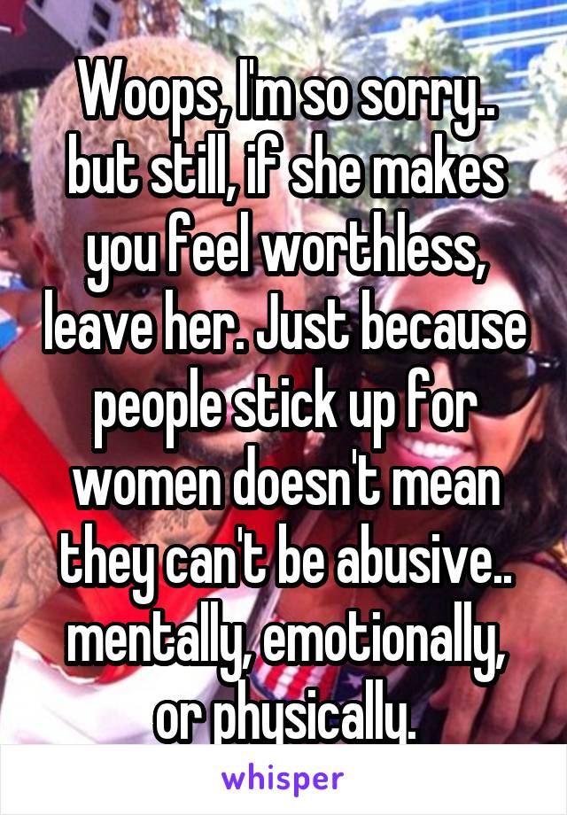 Woops, I'm so sorry.. but still, if she makes you feel worthless, leave her. Just because people stick up for women doesn't mean they can't be abusive.. mentally, emotionally, or physically.