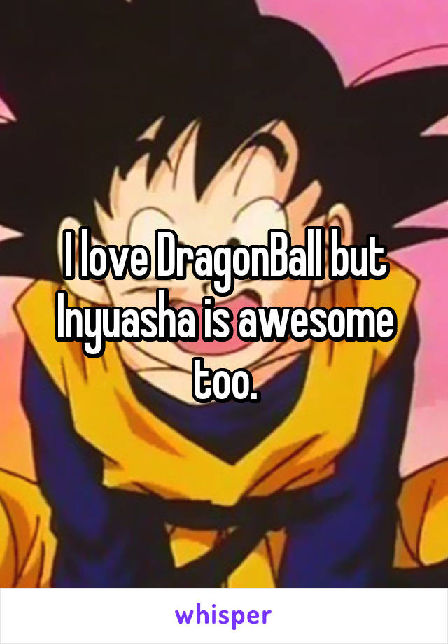 I love DragonBall but Inyuasha is awesome too.