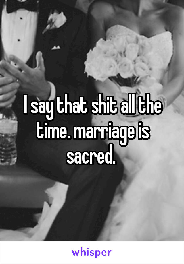 I say that shit all the time. marriage is sacred. 