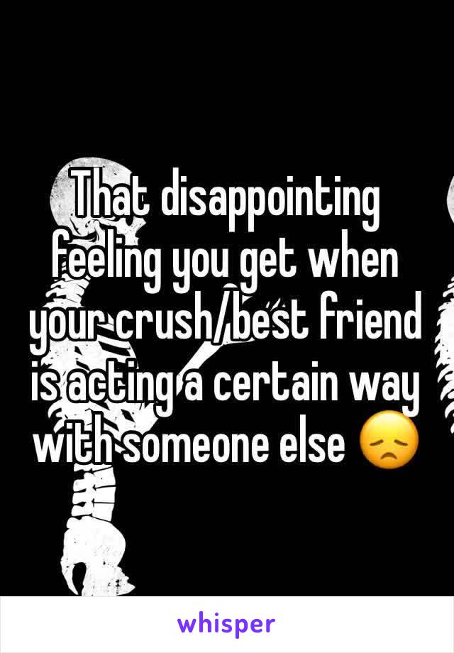 That disappointing feeling you get when your crush/best friend is acting a certain way with someone else ðŸ˜ž