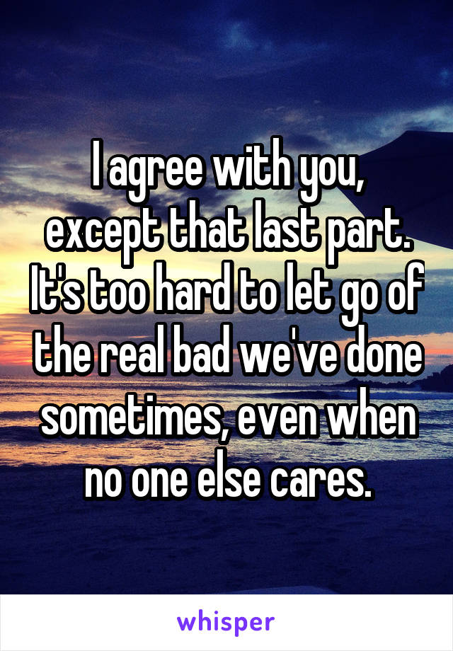 I agree with you, except that last part. It's too hard to let go of the real bad we've done sometimes, even when no one else cares.
