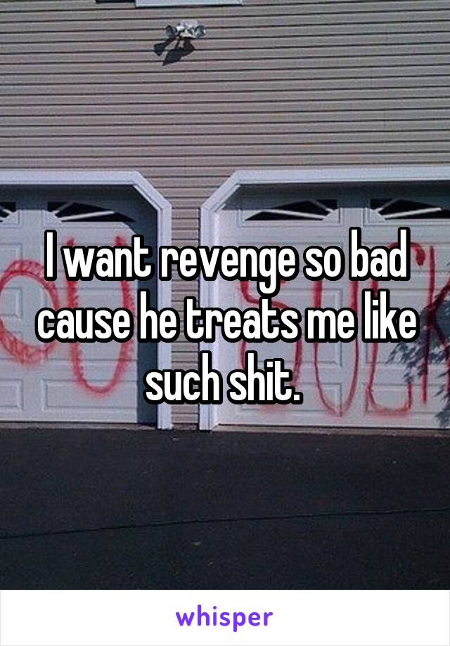 I want revenge so bad cause he treats me like such shit. 