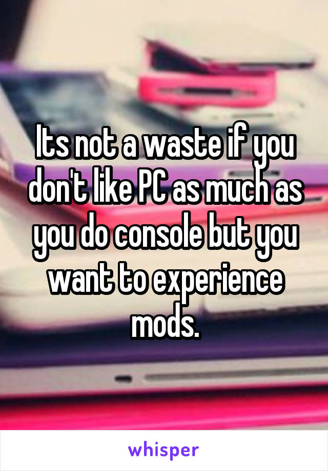 Its not a waste if you don't like PC as much as you do console but you want to experience mods.