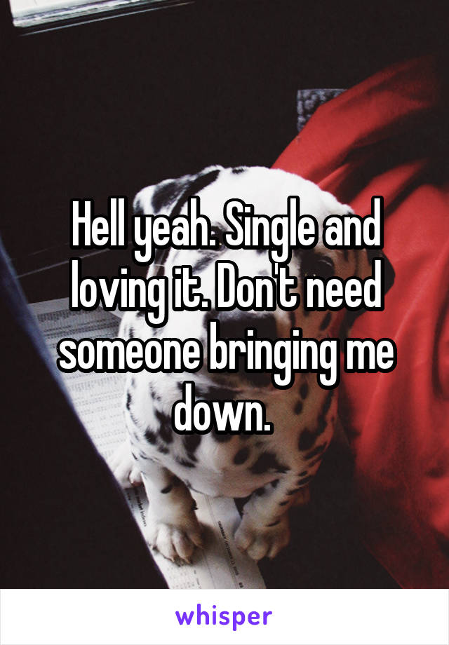 Hell yeah. Single and loving it. Don't need someone bringing me down. 