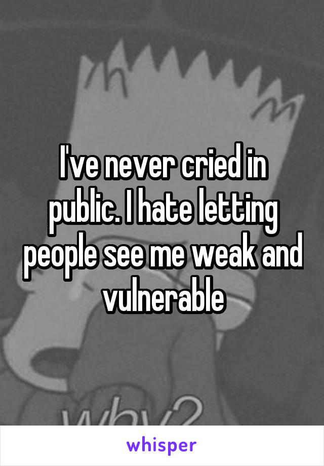 I've never cried in public. I hate letting people see me weak and vulnerable