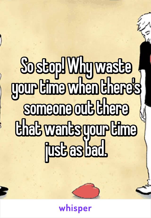 So stop! Why waste your time when there's someone out there that wants your time just as bad.