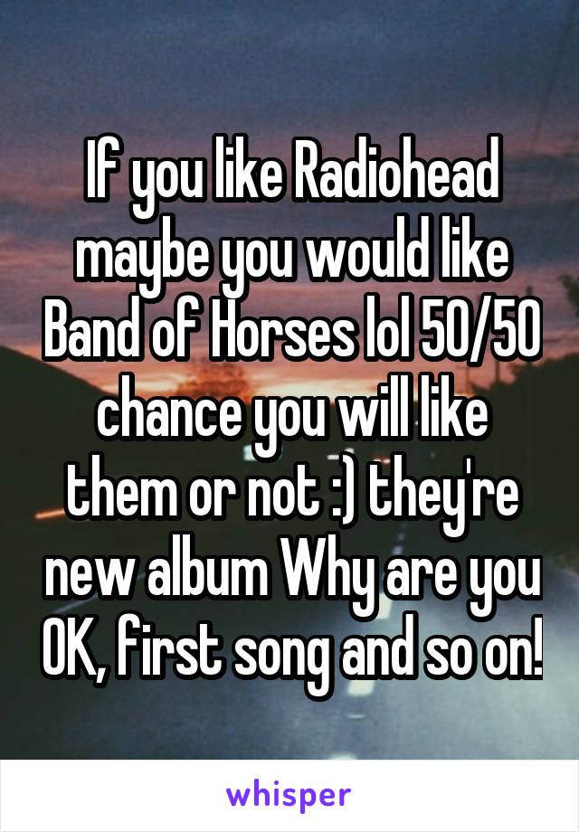 If you like Radiohead maybe you would like Band of Horses lol 50/50 chance you will like them or not :) they're new album Why are you OK, first song and so on!