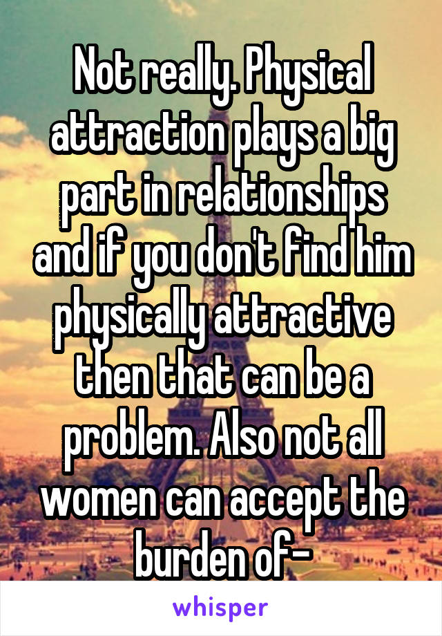 Not really. Physical attraction plays a big part in relationships and if you don't find him physically attractive then that can be a problem. Also not all women can accept the burden of-