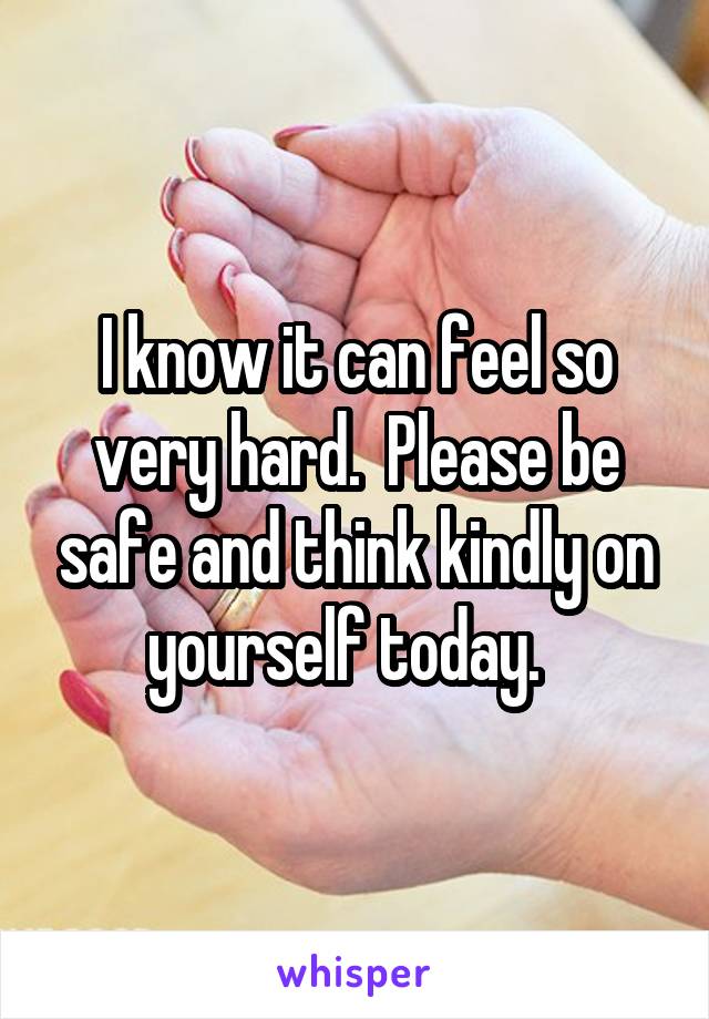 I know it can feel so very hard.  Please be safe and think kindly on yourself today.  