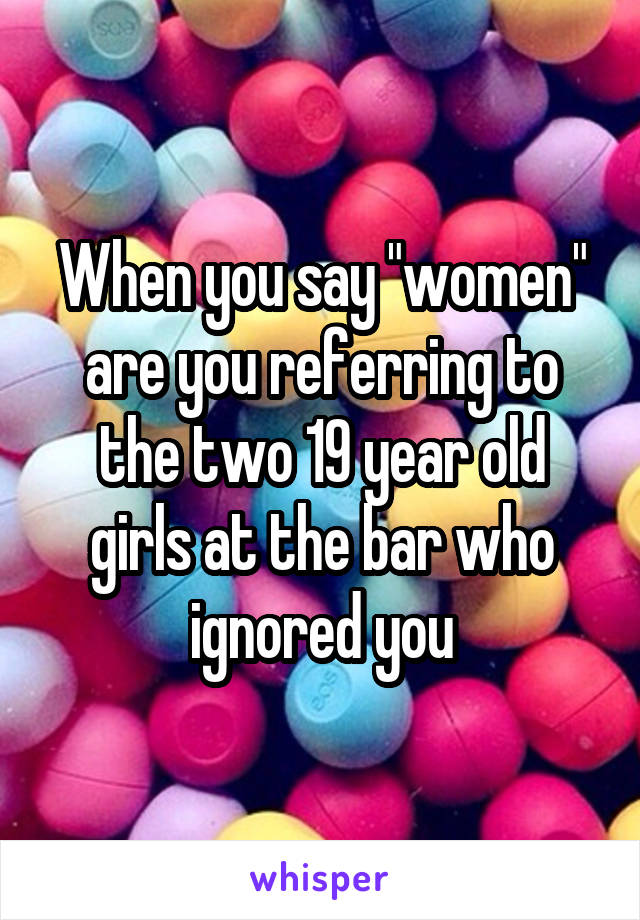 When you say "women" are you referring to the two 19 year old girls at the bar who ignored you