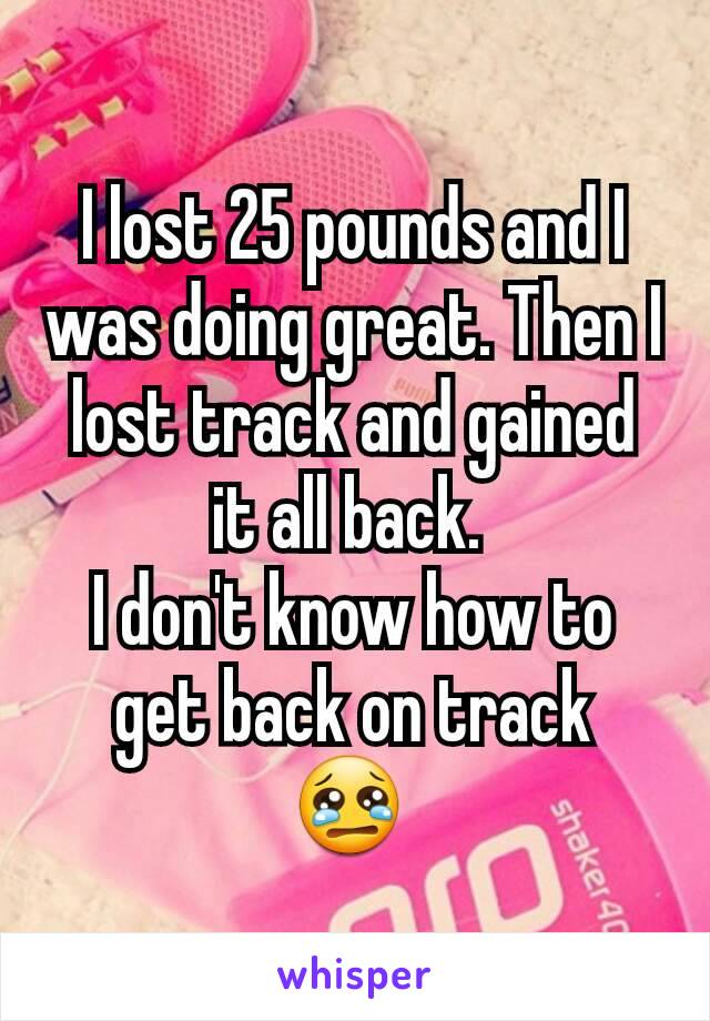 I lost 25 pounds and I was doing great. Then I lost track and gained it all back. 
I don't know how to get back on track
ðŸ˜¢ 