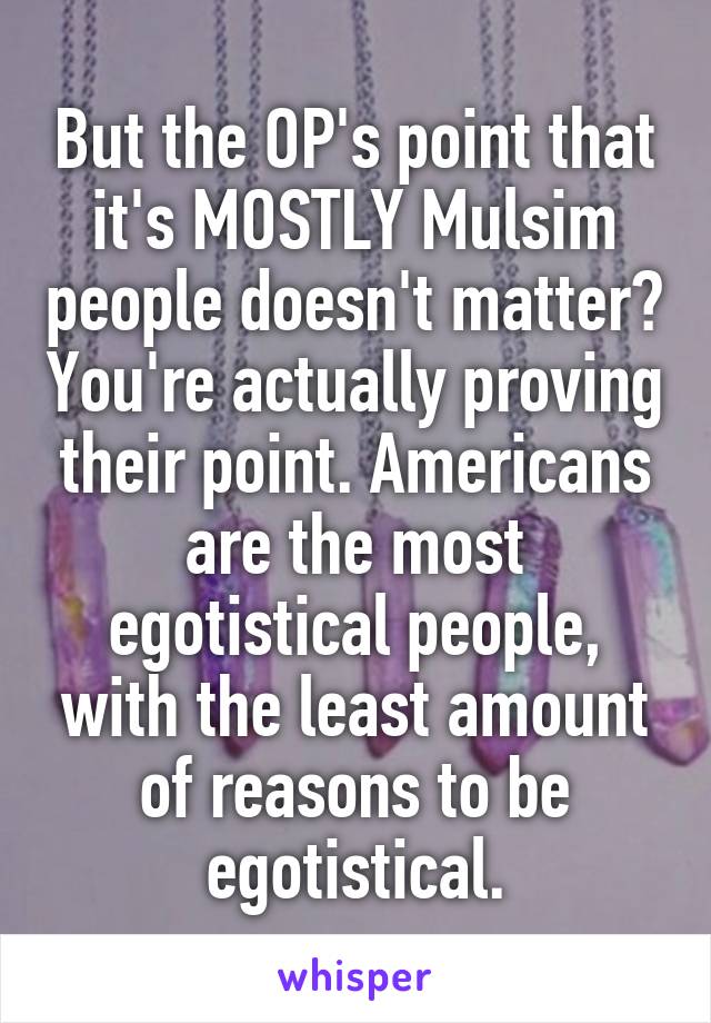 But the OP's point that it's MOSTLY Mulsim people doesn't matter? You're actually proving their point. Americans are the most egotistical people, with the least amount of reasons to be egotistical.