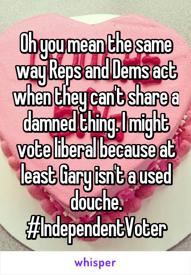 Oh you mean the same way Reps and Dems act when they can't share a damned thing. I might vote liberal because at least Gary isn't a used douche. #IndependentVoter
