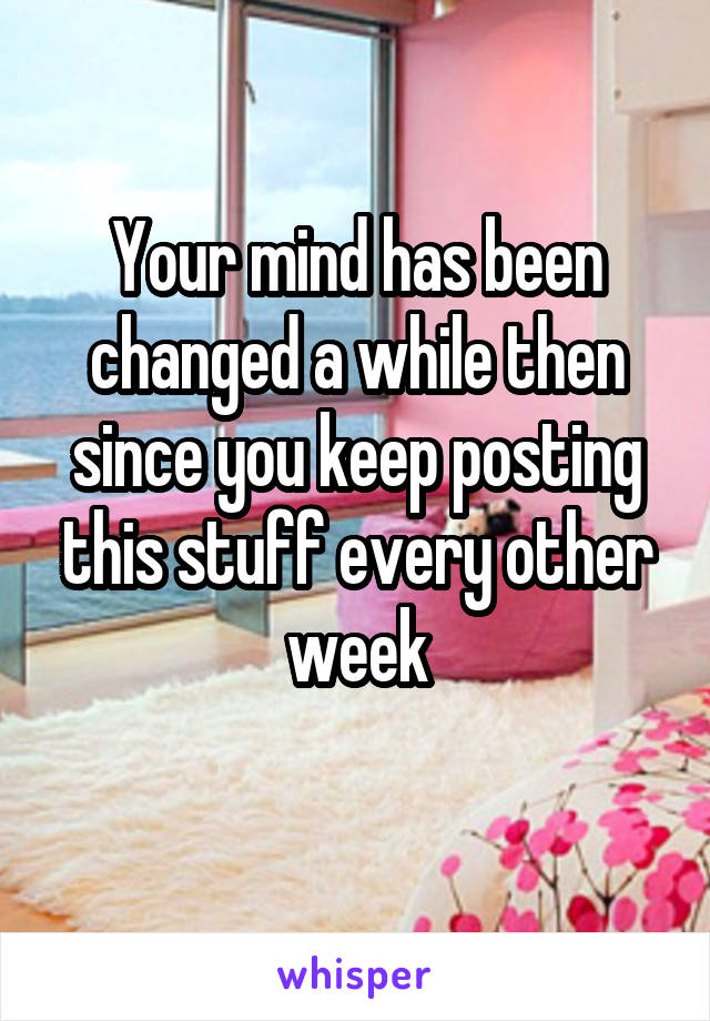 Your mind has been changed a while then since you keep posting this stuff every other week
