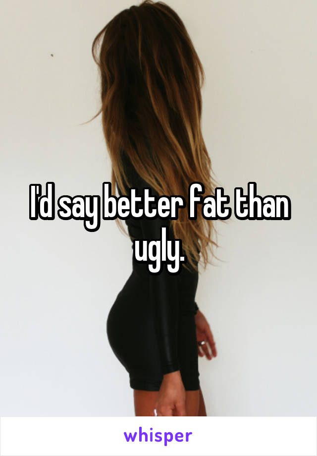 I'd say better fat than ugly.