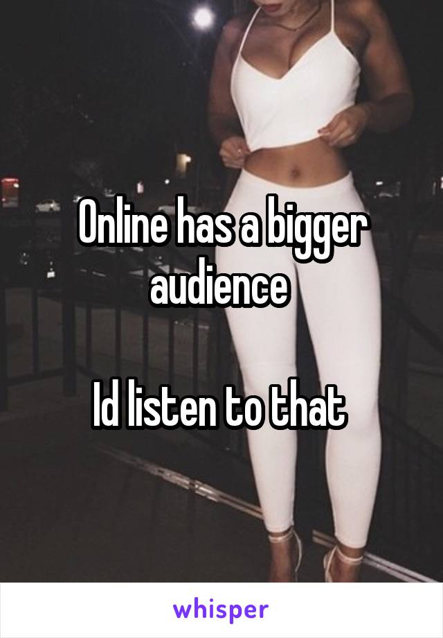 Online has a bigger audience 

Id listen to that 