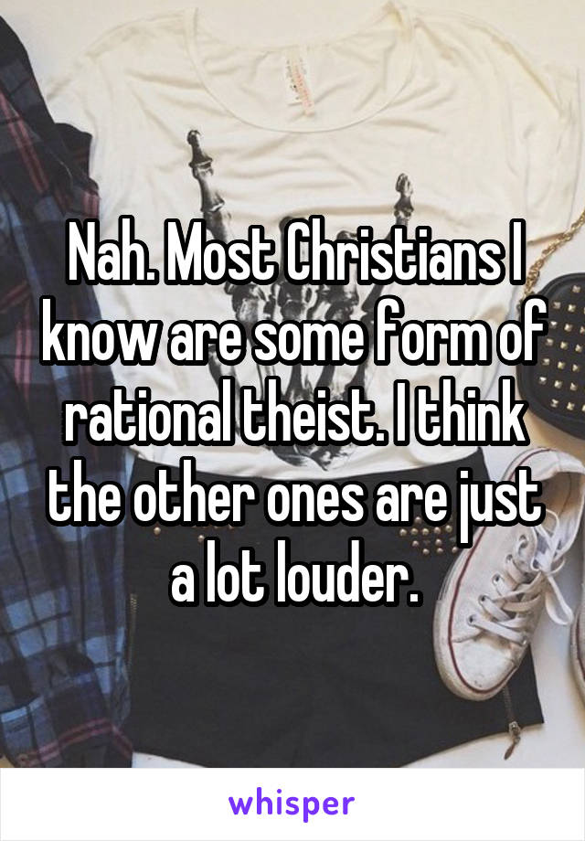 Nah. Most Christians I know are some form of rational theist. I think the other ones are just a lot louder.
