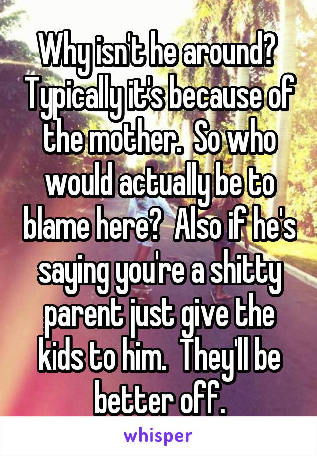 Why isn't he around?  Typically it's because of the mother.  So who would actually be to blame here?  Also if he's saying you're a shitty parent just give the kids to him.  They'll be better off.