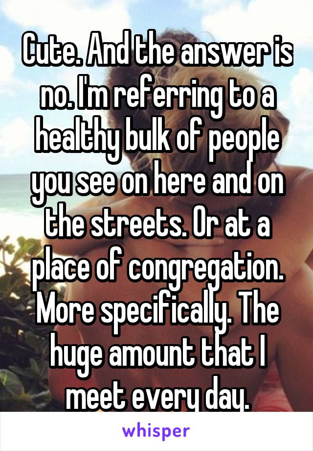 Cute. And the answer is no. I'm referring to a healthy bulk of people you see on here and on the streets. Or at a place of congregation. More specifically. The huge amount that I meet every day.