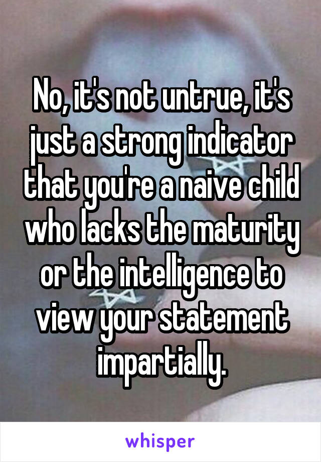 No, it's not untrue, it's just a strong indicator that you're a naive child who lacks the maturity or the intelligence to view your statement impartially.