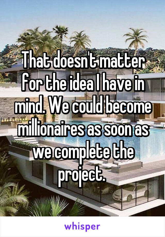 That doesn't matter for the idea I have in mind. We could become millionaires as soon as we complete the project. 