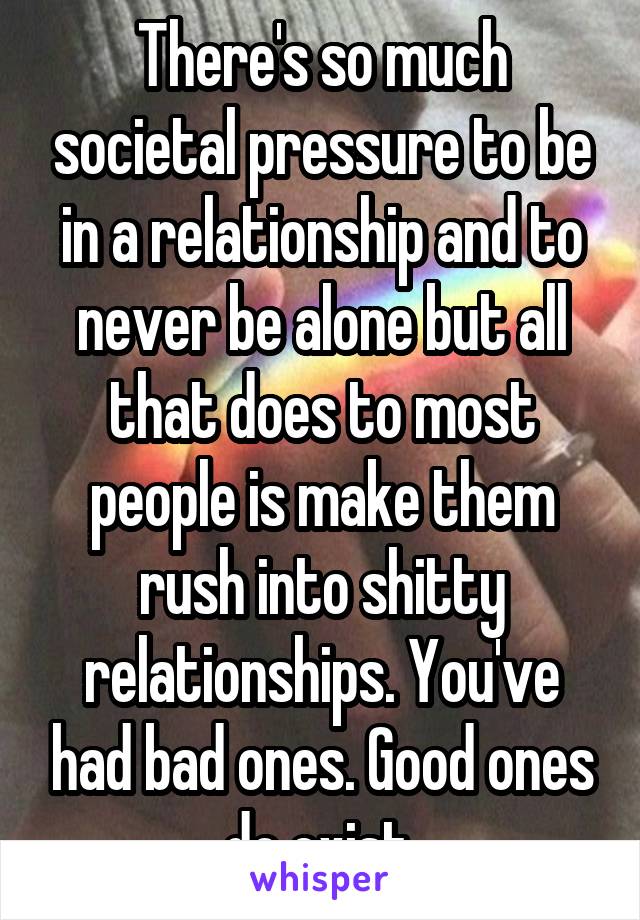 There's so much societal pressure to be in a relationship and to never be alone but all that does to most people is make them rush into shitty relationships. You've had bad ones. Good ones do exist.