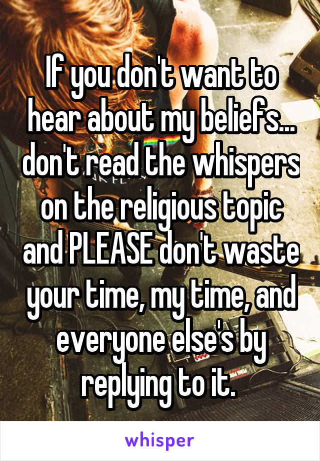 If you don't want to hear about my beliefs... don't read the whispers on the religious topic and PLEASE don't waste your time, my time, and everyone else's by replying to it. 
