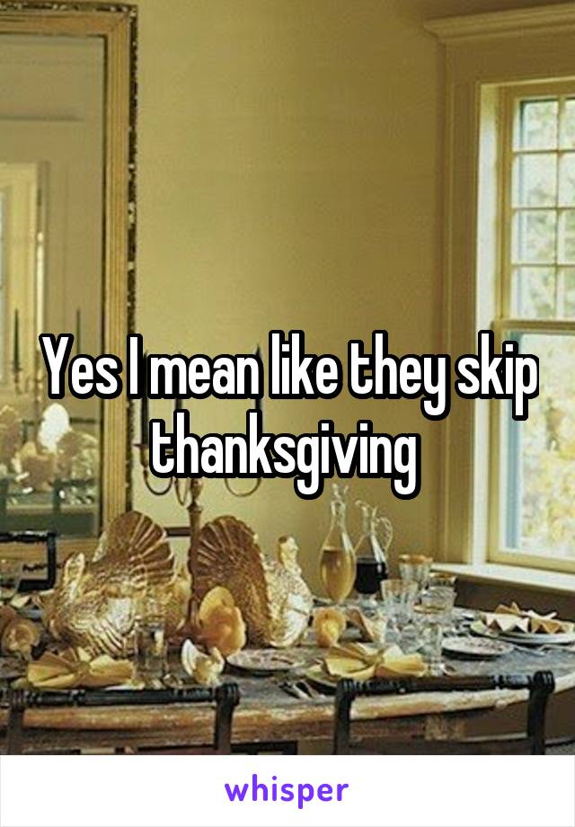 Yes I mean like they skip thanksgiving 