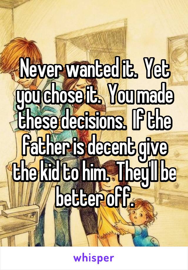 Never wanted it.  Yet you chose it.  You made these decisions.  If the father is decent give the kid to him.  They'll be better off.