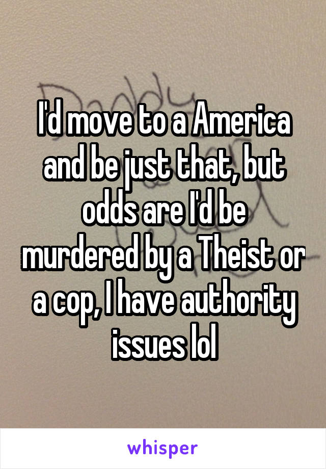 I'd move to a America and be just that, but odds are I'd be murdered by a Theist or a cop, I have authority issues lol
