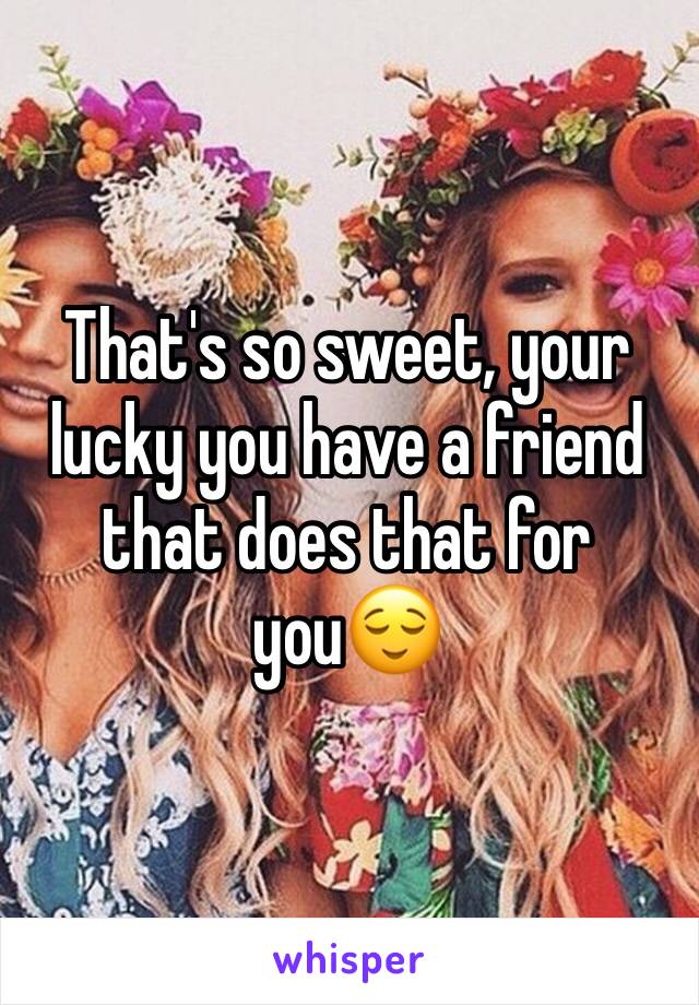 That's so sweet, your lucky you have a friend that does that for you😌