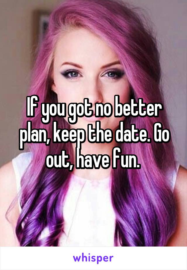If you got no better plan, keep the date. Go out, have fun. 