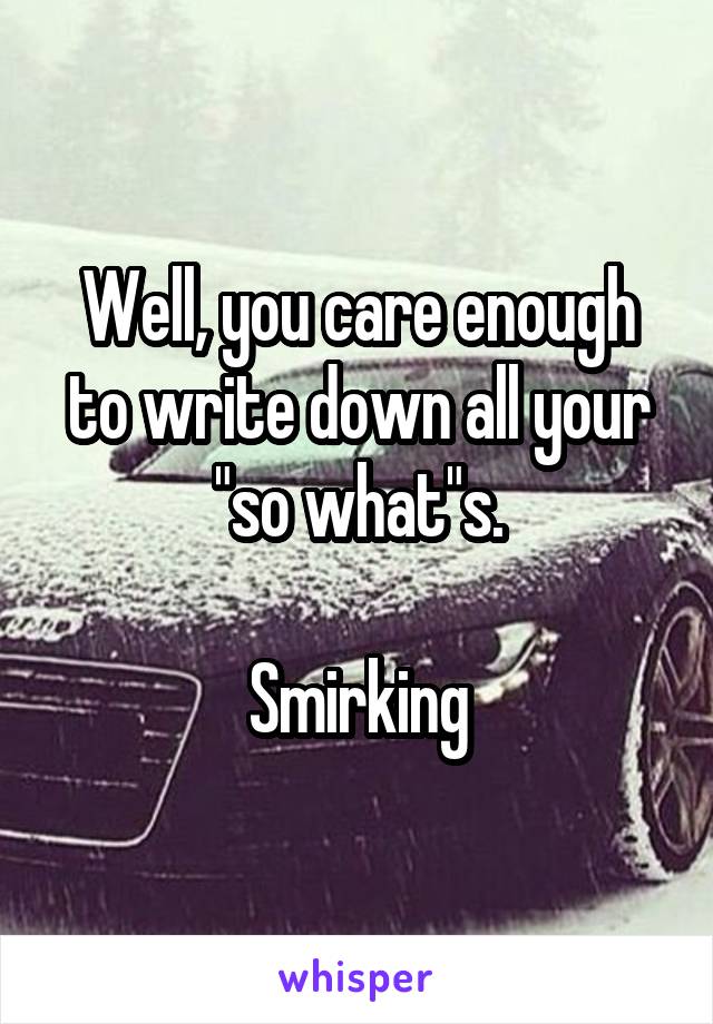 Well, you care enough to write down all your "so what"s.

Smirking