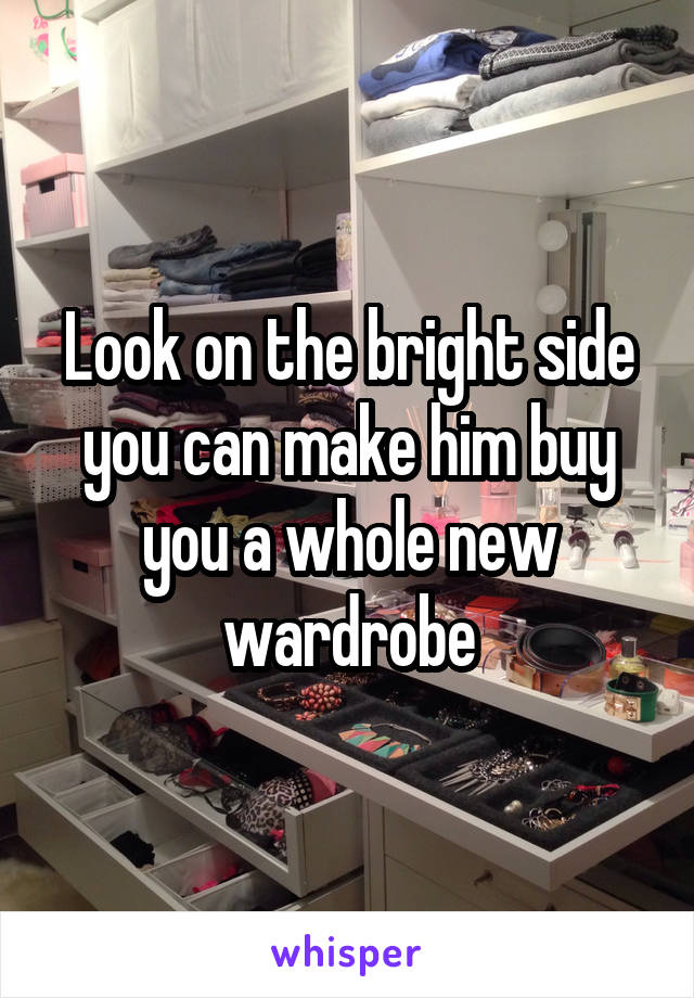 Look on the bright side you can make him buy you a whole new wardrobe