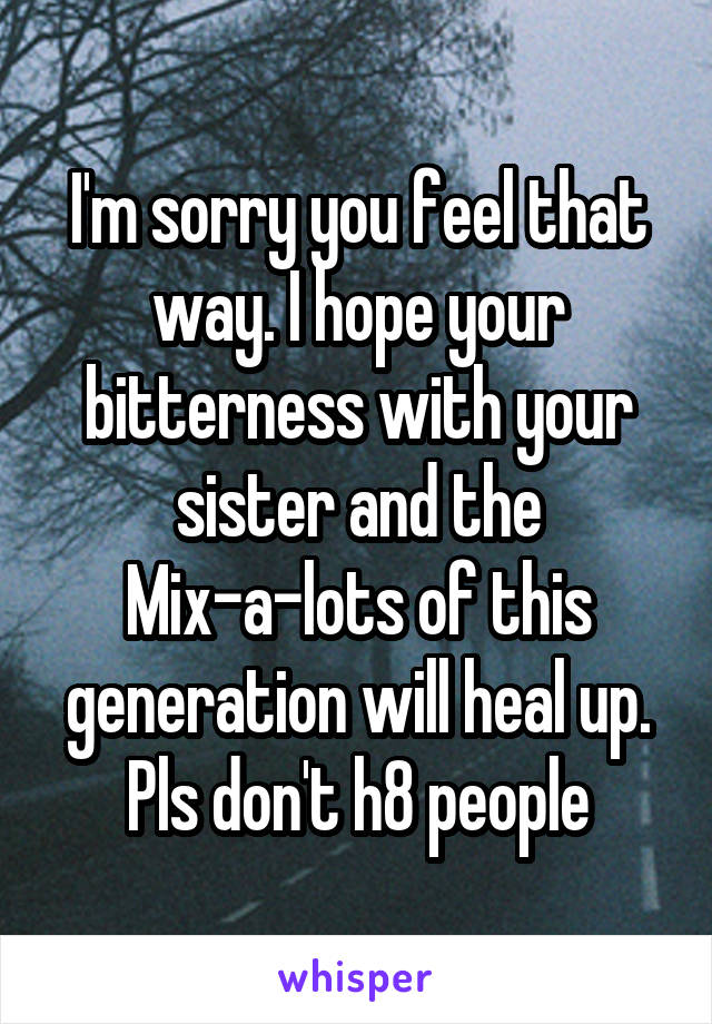I'm sorry you feel that way. I hope your bitterness with your sister and the Mix-a-lots of this generation will heal up. Pls don't h8 people