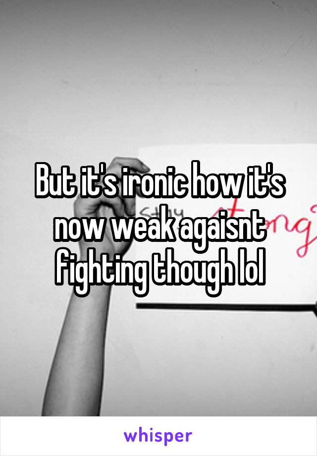But it's ironic how it's now weak agaisnt fighting though lol