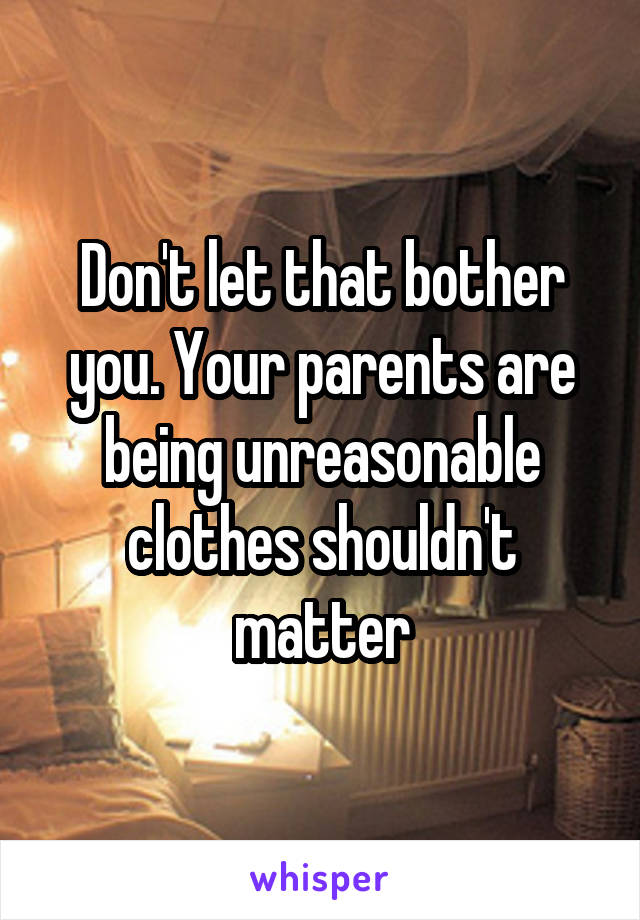 Don't let that bother you. Your parents are being unreasonable clothes shouldn't matter