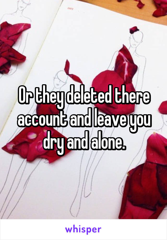Or they deleted there account and leave you dry and alone.