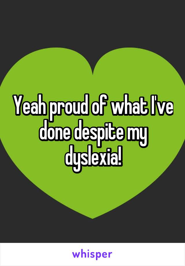 Yeah proud of what I've done despite my dyslexia!