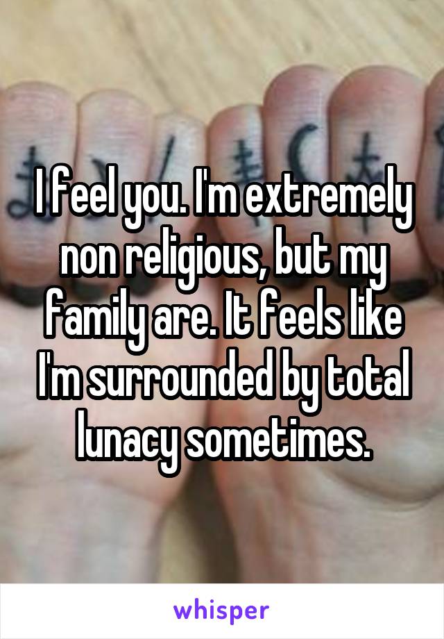 I feel you. I'm extremely non religious, but my family are. It feels like I'm surrounded by total lunacy sometimes.