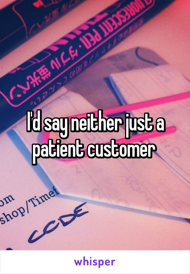 I'd say neither just a patient customer 
