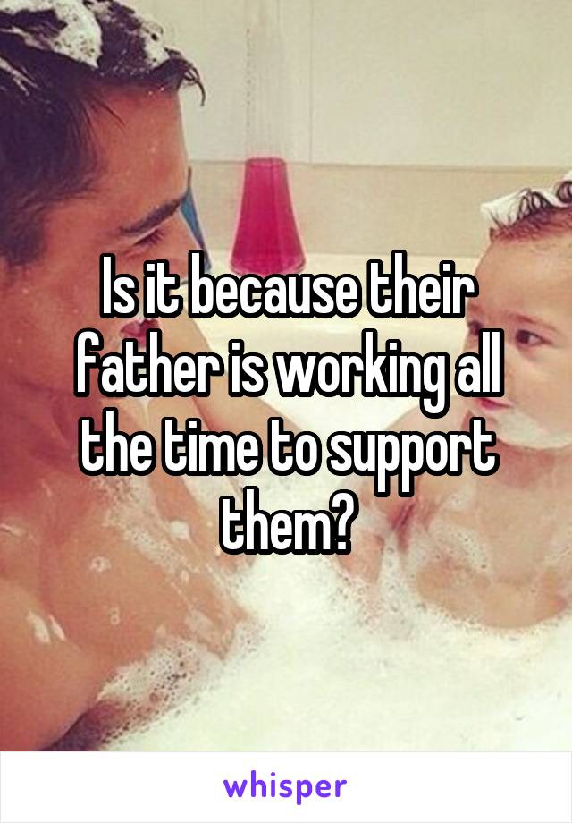 Is it because their father is working all the time to support them?
