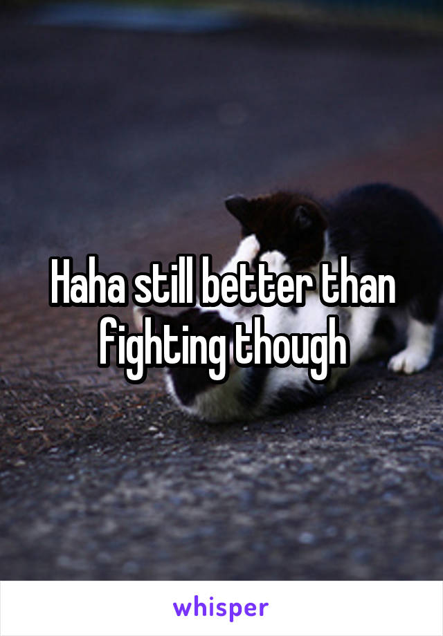 Haha still better than fighting though