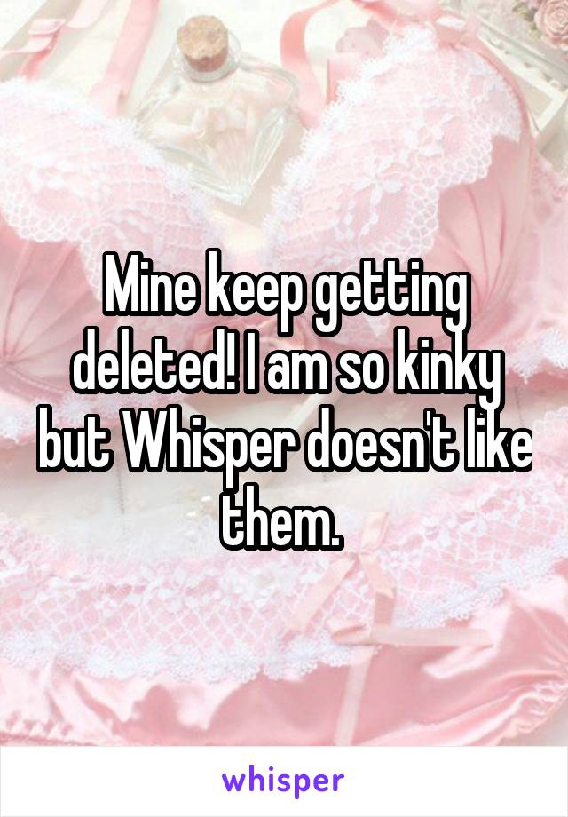 Mine keep getting deleted! I am so kinky but Whisper doesn't like them. 